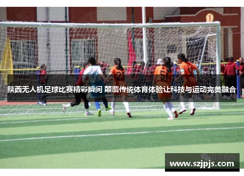 陕西无人机足球比赛精彩瞬间 颠覆传统体育体验让科技与运动完美融合