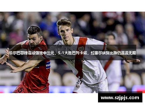 毕尔巴鄂锋霸顽强独中三元，5-1大胜巴列卡诺，拉塞尔谈复出路仍遥遥无期