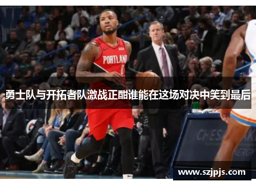 勇士队与开拓者队激战正酣谁能在这场对决中笑到最后
