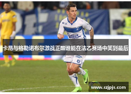 卡昂与格勒诺布尔激战正酣谁能在法乙赛场中笑到最后