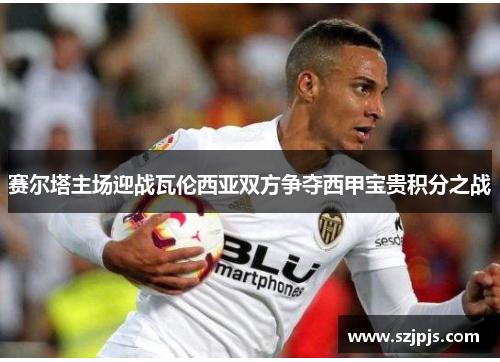 赛尔塔主场迎战瓦伦西亚双方争夺西甲宝贵积分之战