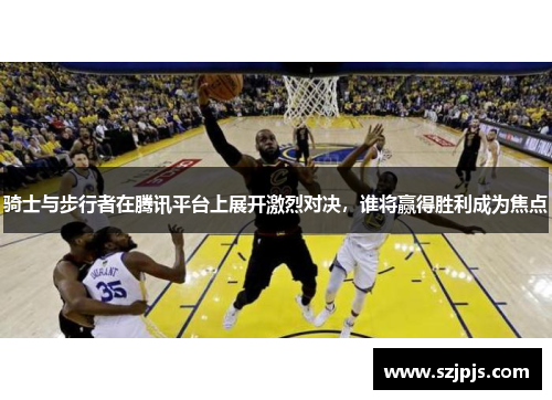 骑士与步行者在腾讯平台上展开激烈对决，谁将赢得胜利成为焦点