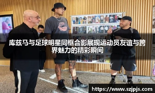 库兹马与足球明星同框合影展现运动员友谊与跨界魅力的精彩瞬间