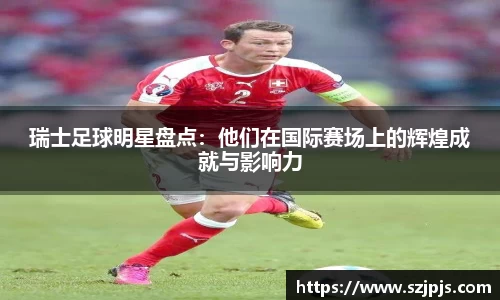 瑞士足球明星盘点：他们在国际赛场上的辉煌成就与影响力